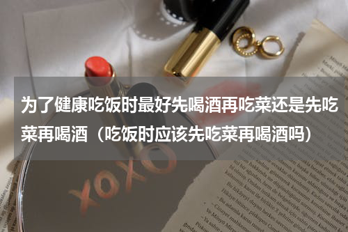 为了健康吃饭时最好先喝酒再吃菜还是先吃菜再喝酒（吃饭时应该先吃菜再喝酒吗）