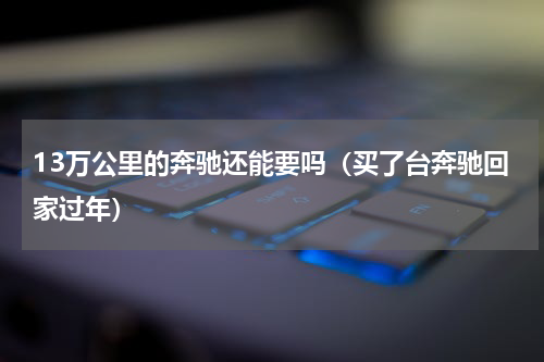 13万公里的奔驰还能要吗（买了台奔驰回家过年）