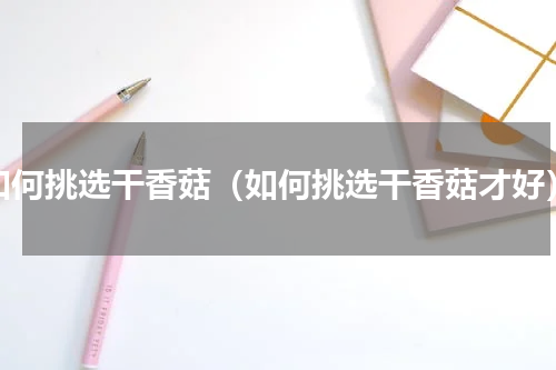 如何挑选干香菇（如何挑选干香菇才好）