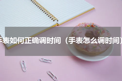 手表如何正确调时间（手表怎么调时间）