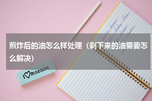 煎炸后的油怎么样处理（剩下来的油需要怎么解决）