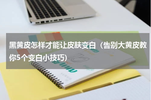 黑黄皮怎样才能让皮肤变白（告别大黄皮教你5个变白小技巧）