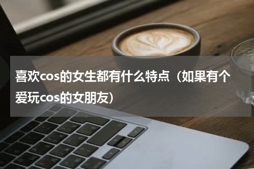 喜欢cos的女生都有什么特点（如果有个爱玩cos的女朋友）