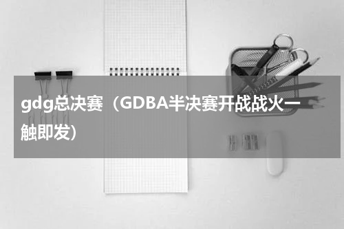 gdg总决赛（GDBA半决赛开战战火一触即发）