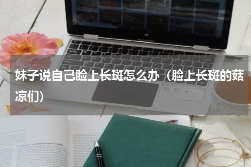 妹子说自己脸上长斑怎么办（脸上长斑的菇凉们）