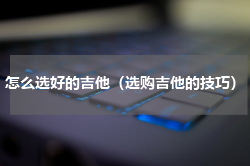 怎么选好的吉他（选购吉他的技巧）