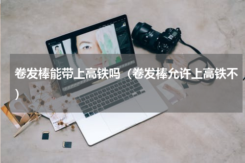 卷发棒能带上高铁吗（卷发棒允许上高铁不）