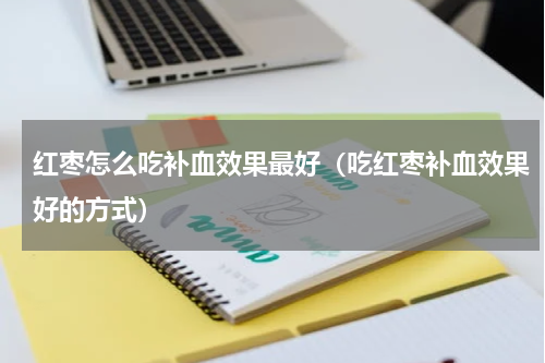 红枣怎么吃补血效果最好（吃红枣补血效果好的方式）