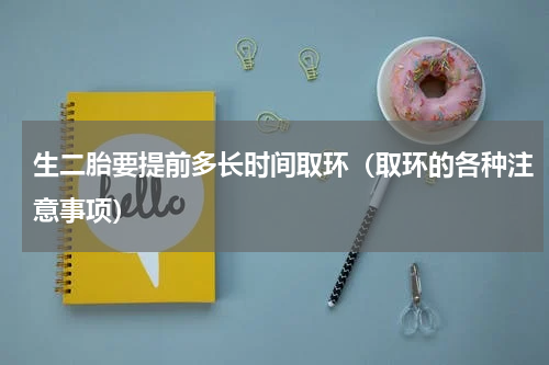 生二胎要提前多长时间取环（取环的各种注意事项）