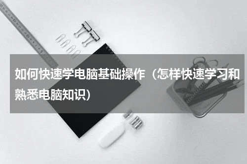 如何快速学电脑基础操作（怎样快速学习和熟悉电脑知识）