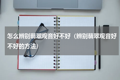 怎么辨别翡翠观音好不好（辨别翡翠观音好不好的方法）