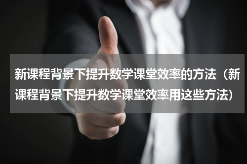 新课程背景下提升数学课堂效率的方法（新课程背景下提升数学课堂效率用这些方法）