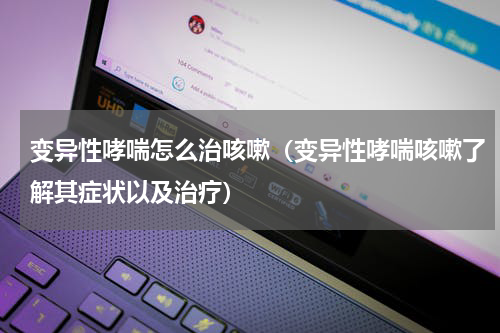 变异性哮喘怎么治咳嗽（变异性哮喘咳嗽了解其症状以及治疗）