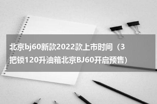 北京bj60新款2022款上市时间（3把锁120升油箱北京BJ60开启预售）