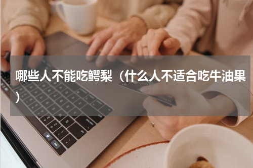 哪些人不能吃鳄梨（什么人不适合吃牛油果）