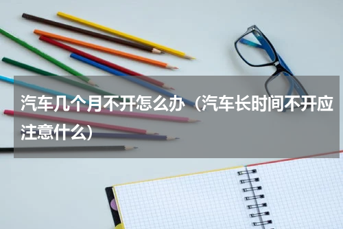 汽车几个月不开怎么办（汽车长时间不开应注意什么）