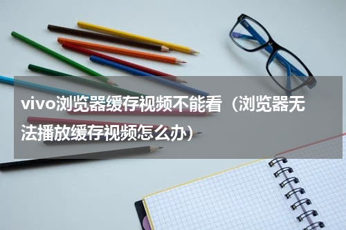 vivo浏览器缓存视频不能看（浏览器无法播放缓存视频怎么办）