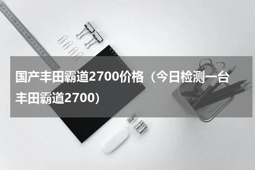 国产丰田霸道2700价格（今日检测一台丰田霸道2700）