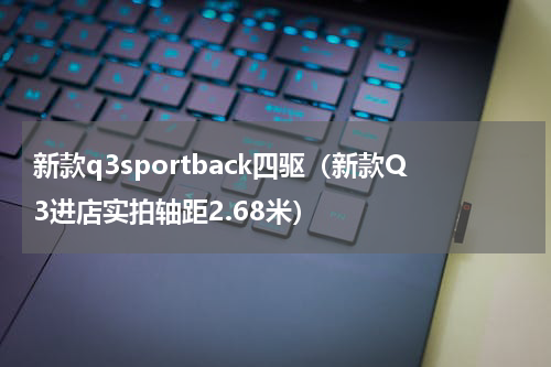 新款q3sportback四驱（新款Q3进店实拍轴距2.68米）