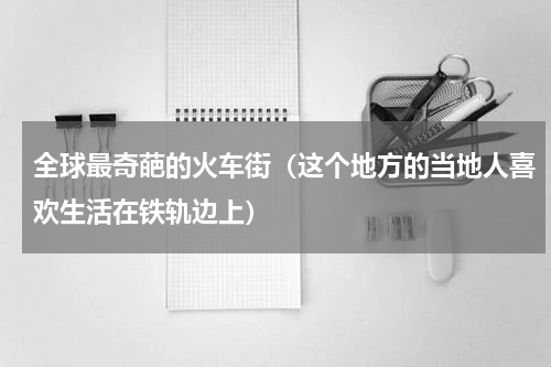 全球最奇葩的火车街（这个地方的当地人喜欢生活在铁轨边上）
