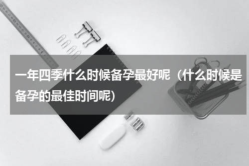 一年四季什么时候备孕最好呢（什么时候是备孕的最佳时间呢）