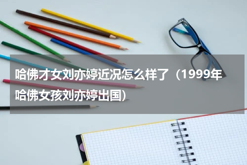 哈佛才女刘亦婷近况怎么样了（1999年哈佛女孩刘亦婷出国）