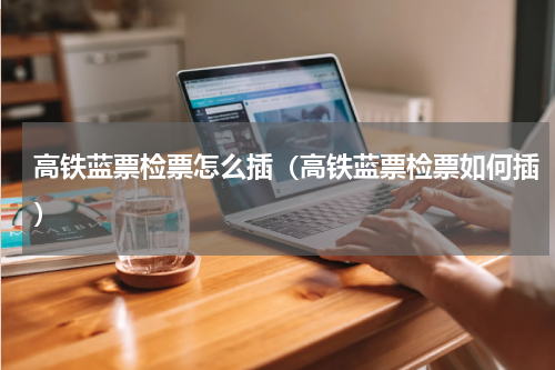 高铁蓝票检票怎么插（高铁蓝票检票如何插）