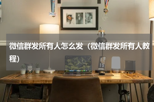 微信群发所有人怎么发（微信群发所有人教程）