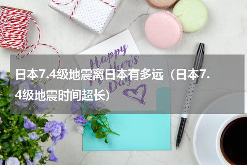 日本7.4级地震离日本有多远（日本7.4级地震时间超长）
