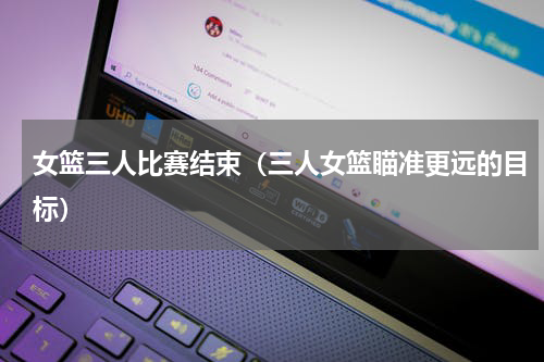 女篮三人比赛结束（三人女篮瞄准更远的目标）