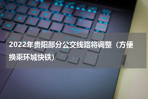 2022年贵阳部分公交线路将调整（方便换乘环城快铁）