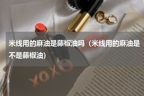 米线用的麻油是藤椒油吗（米线用的麻油是不是藤椒油）