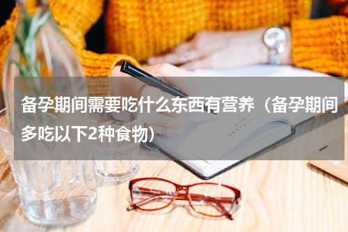 备孕期间需要吃什么东西有营养（备孕期间多吃以下2种食物）