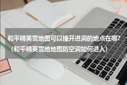 和平精英雪地图可以撞开进洞的地点在哪?（和平精英雪地地图防空洞如何进入）