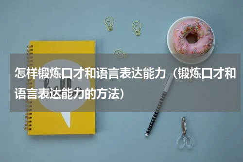 怎样锻炼口才和语言表达能力（锻炼口才和语言表达能力的方法）