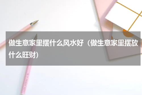 做生意家里摆什么风水好（做生意家里摆放什么旺财）
