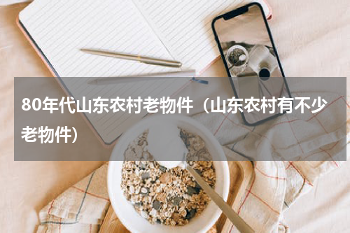 80年代山东农村老物件（山东农村有不少老物件）