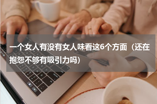 一个女人有没有女人味看这6个方面（还在抱怨不够有吸引力吗）