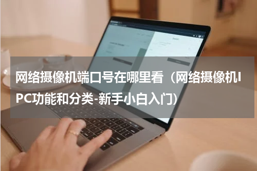 网络摄像机端口号在哪里看（网络摄像机IPC功能和分类-新手小白入门）