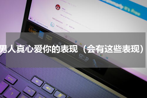 男人真心爱你的表现（会有这些表现）