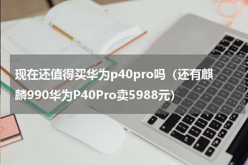 现在还值得买华为p40pro吗（还有麒麟990华为P40Pro卖5988元）