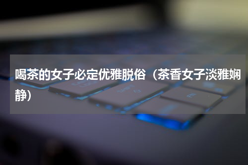 喝茶的女子必定优雅脱俗（茶香女子淡雅娴静）