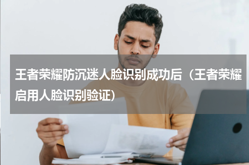 王者荣耀防沉迷人脸识别成功后（王者荣耀启用人脸识别验证）
