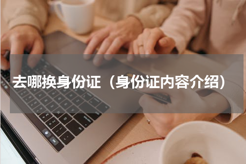 去哪换身份证（身份证内容介绍）