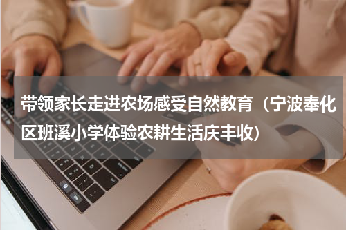 带领家长走进农场感受自然教育（宁波奉化区班溪小学体验农耕生活庆丰收）