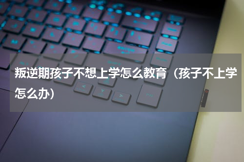 叛逆期孩子不想上学怎么教育（孩子不上学怎么办）