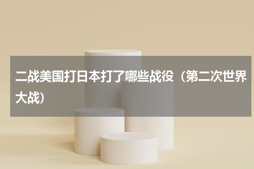 二战美国打日本打了哪些战役（第二次世界大战）