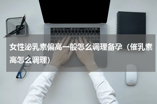 女性泌乳素偏高一般怎么调理备孕（催乳素高怎么调理）