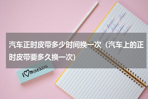 汽车正时皮带多少时间换一次（汽车上的正时皮带要多久换一次）