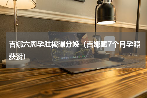 吉娜六周孕肚被曝分娩（吉娜晒7个月孕照获赞）